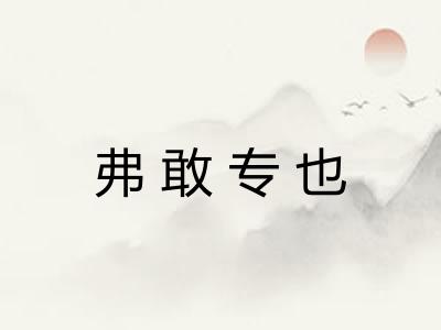 弗敢专也 弗敢专也